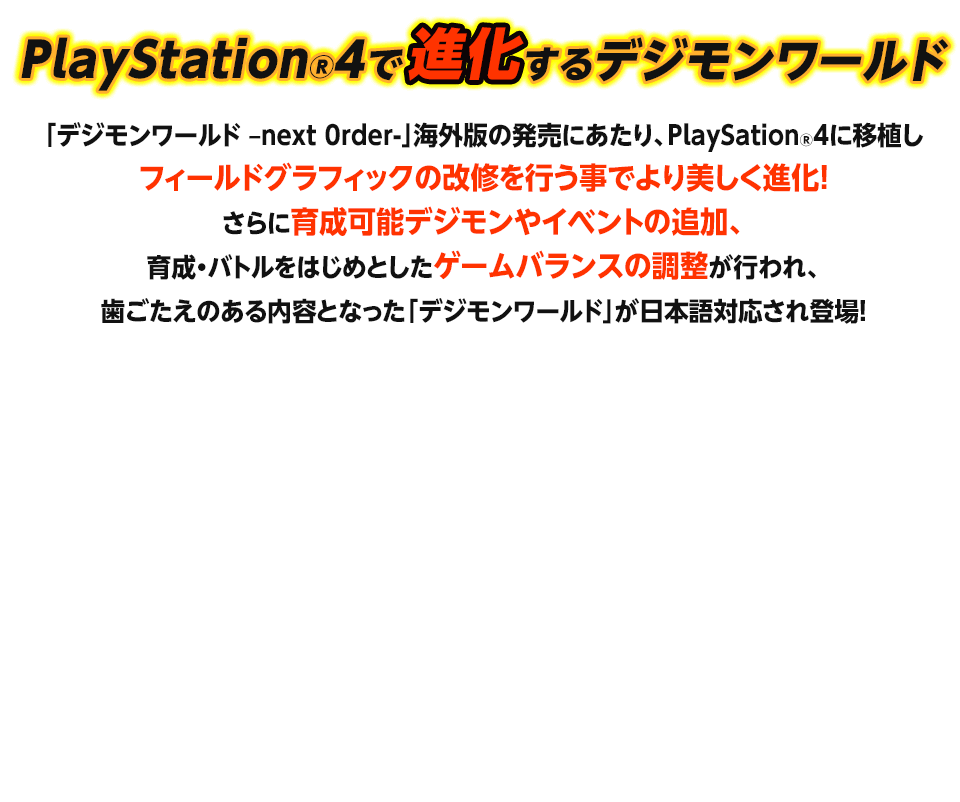 PlayStation®4で進化するデジモンワールド / 「デジモンワールド –next 0rder-」海外版の発売にあたり、PlaySation®4に移植しフィールドグラフィックの改修を行う事でより美しく進化！ さらに育成可能デジモンやイベントの追加、育成・バトルをはじめとしたゲームバランスの調整が行われ、歯ごたえのある内容となった「デジモンワールド」が日本語対応され登場！