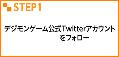 STEP1 デジモンゲーム公式Twitterアカウント @Digimon_gameをフォロー