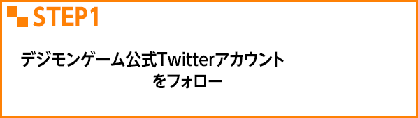 STEP1 デジモンゲーム公式Twitterアカウント @Digimon_gameをフォロー