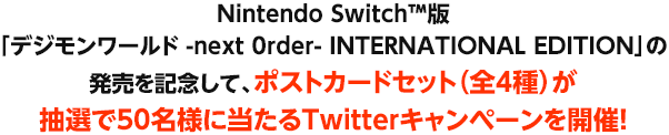 Nintendo Switch™版「デジモンワールド -next 0rder- INTERNATIONAL EDITION」の発売を記念して、ポストカードセット（全４種）が抽選で50名様に当たるTwitterキャンペーンを開催！