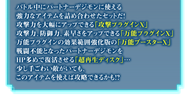 バトル中にパートナーデジモンに使える強力なアイテムを詰め合わせたセットだ！