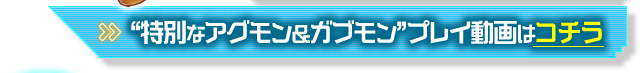 "特別なアグモン&ガブモン"プレイ動画はコチラ