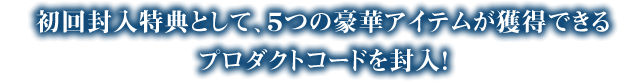 ５つの豪華アイテムが獲得できるプロダクトコードを封入！