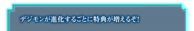 デジモンが進化するごとに特典が増えるぞ！