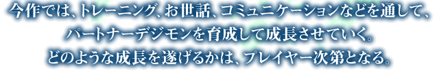 今作では、トレーニング、お世話、コミュニケーションなどを通して、パートナーデジモンを育成して成長させていく。