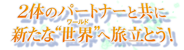 ２体のパートナーと共に新たな“世界（ワールド）”へ旅立とう！
